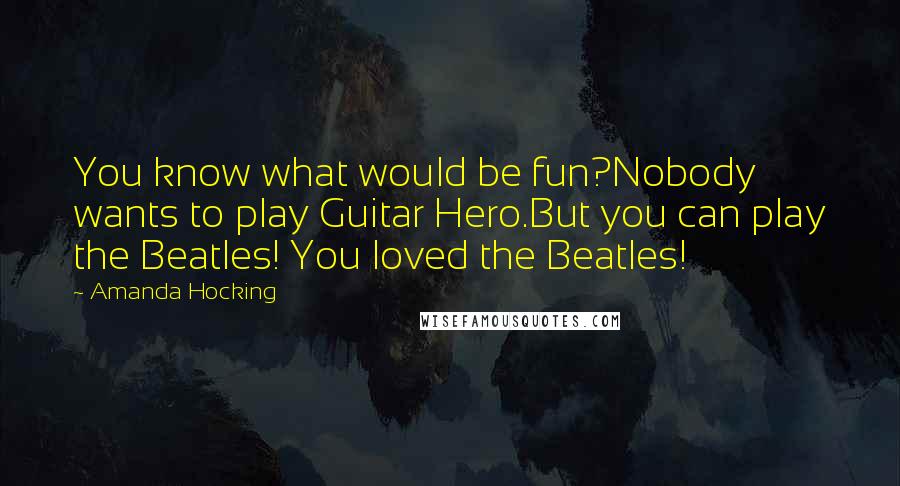 Amanda Hocking Quotes: You know what would be fun?Nobody wants to play Guitar Hero.But you can play the Beatles! You loved the Beatles!