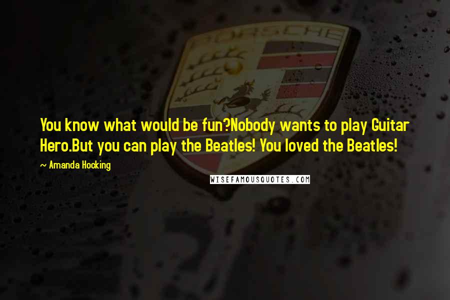 Amanda Hocking Quotes: You know what would be fun?Nobody wants to play Guitar Hero.But you can play the Beatles! You loved the Beatles!