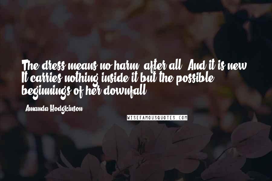 Amanda Hodgkinson Quotes: The dress means no harm, after all. And it is new. It carries nothing inside it but the possible beginnings of her downfall.