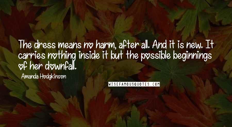 Amanda Hodgkinson Quotes: The dress means no harm, after all. And it is new. It carries nothing inside it but the possible beginnings of her downfall.