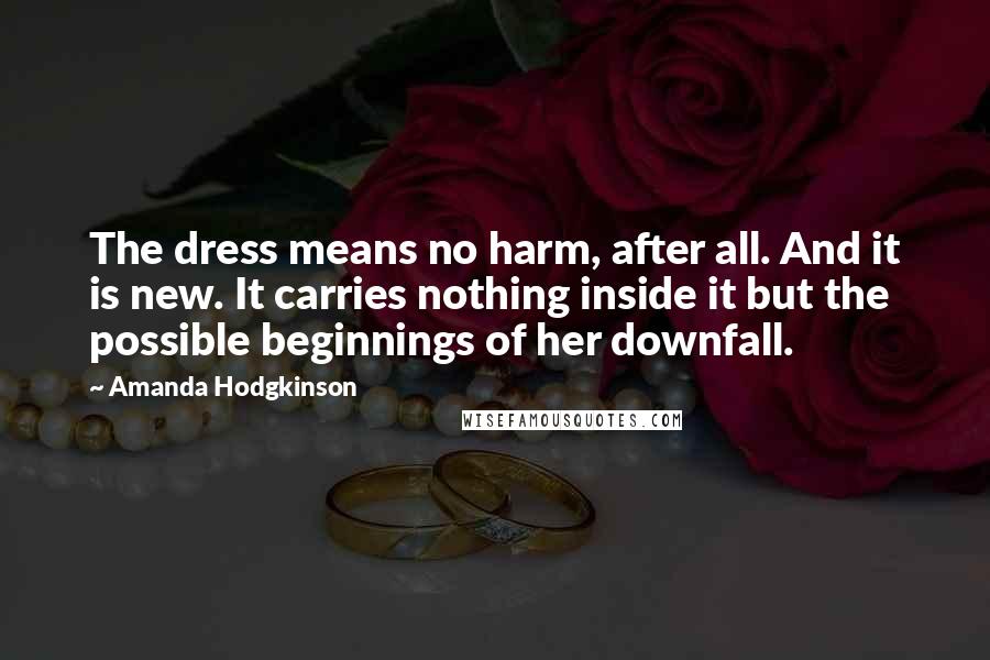 Amanda Hodgkinson Quotes: The dress means no harm, after all. And it is new. It carries nothing inside it but the possible beginnings of her downfall.