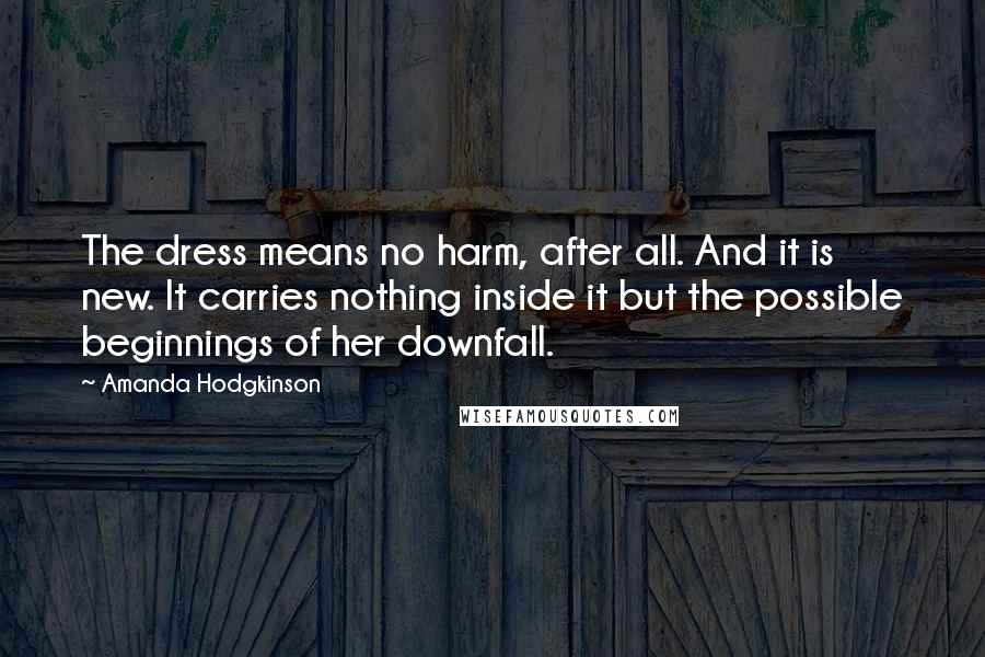 Amanda Hodgkinson Quotes: The dress means no harm, after all. And it is new. It carries nothing inside it but the possible beginnings of her downfall.