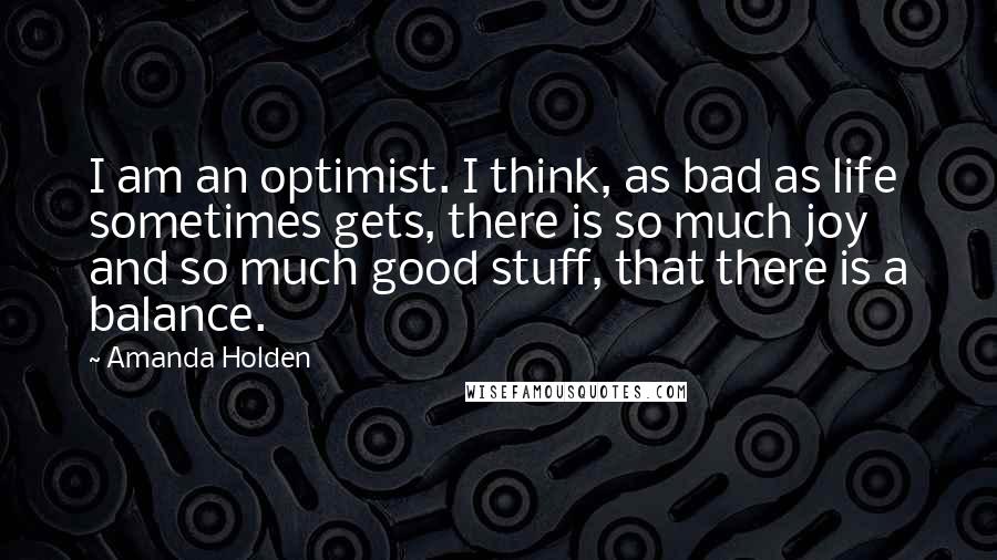 Amanda Holden Quotes: I am an optimist. I think, as bad as life sometimes gets, there is so much joy and so much good stuff, that there is a balance.