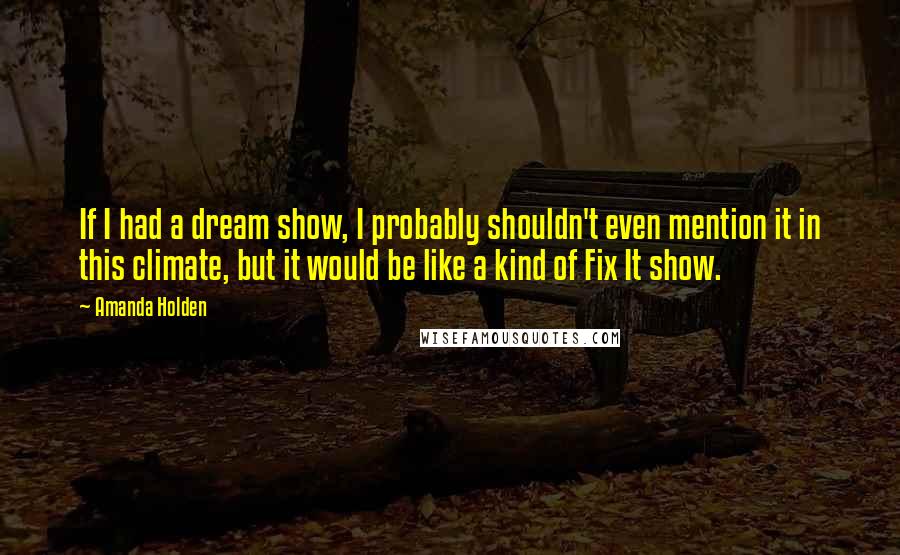Amanda Holden Quotes: If I had a dream show, I probably shouldn't even mention it in this climate, but it would be like a kind of Fix It show.