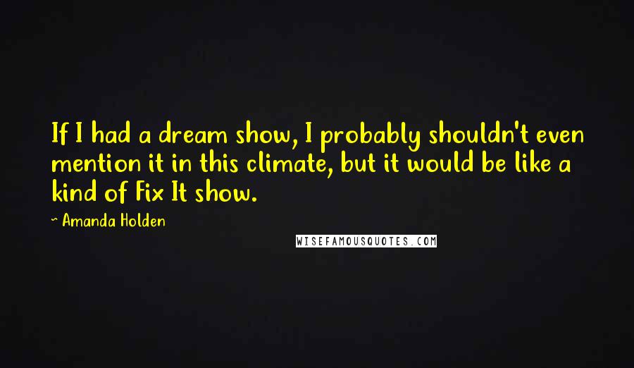 Amanda Holden Quotes: If I had a dream show, I probably shouldn't even mention it in this climate, but it would be like a kind of Fix It show.