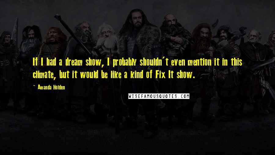 Amanda Holden Quotes: If I had a dream show, I probably shouldn't even mention it in this climate, but it would be like a kind of Fix It show.