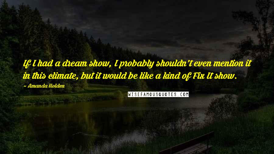 Amanda Holden Quotes: If I had a dream show, I probably shouldn't even mention it in this climate, but it would be like a kind of Fix It show.