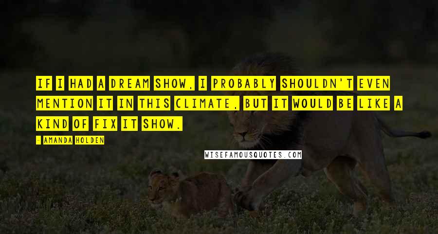 Amanda Holden Quotes: If I had a dream show, I probably shouldn't even mention it in this climate, but it would be like a kind of Fix It show.