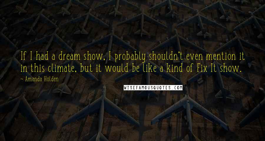Amanda Holden Quotes: If I had a dream show, I probably shouldn't even mention it in this climate, but it would be like a kind of Fix It show.