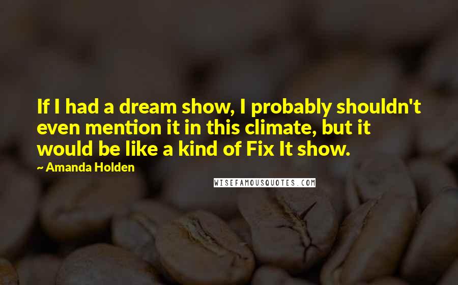 Amanda Holden Quotes: If I had a dream show, I probably shouldn't even mention it in this climate, but it would be like a kind of Fix It show.