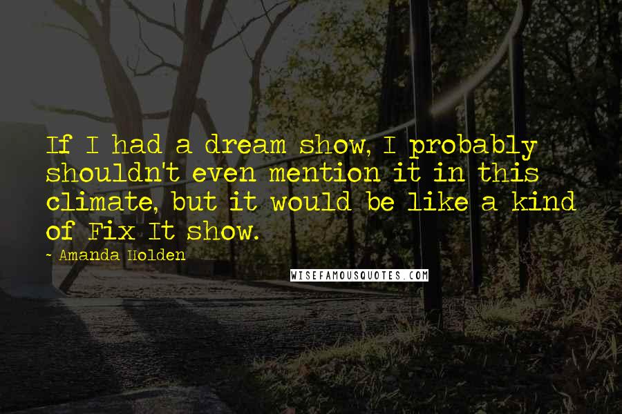 Amanda Holden Quotes: If I had a dream show, I probably shouldn't even mention it in this climate, but it would be like a kind of Fix It show.