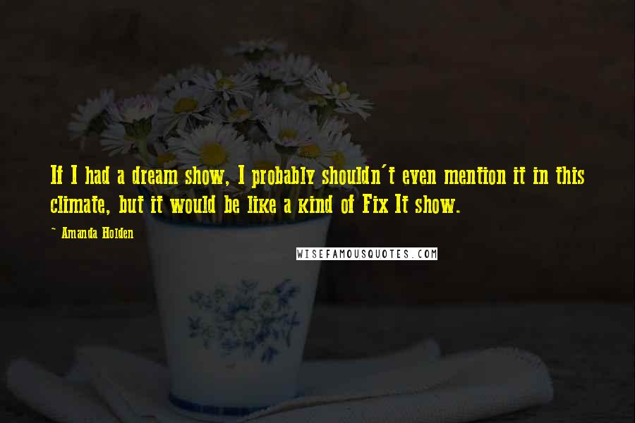 Amanda Holden Quotes: If I had a dream show, I probably shouldn't even mention it in this climate, but it would be like a kind of Fix It show.