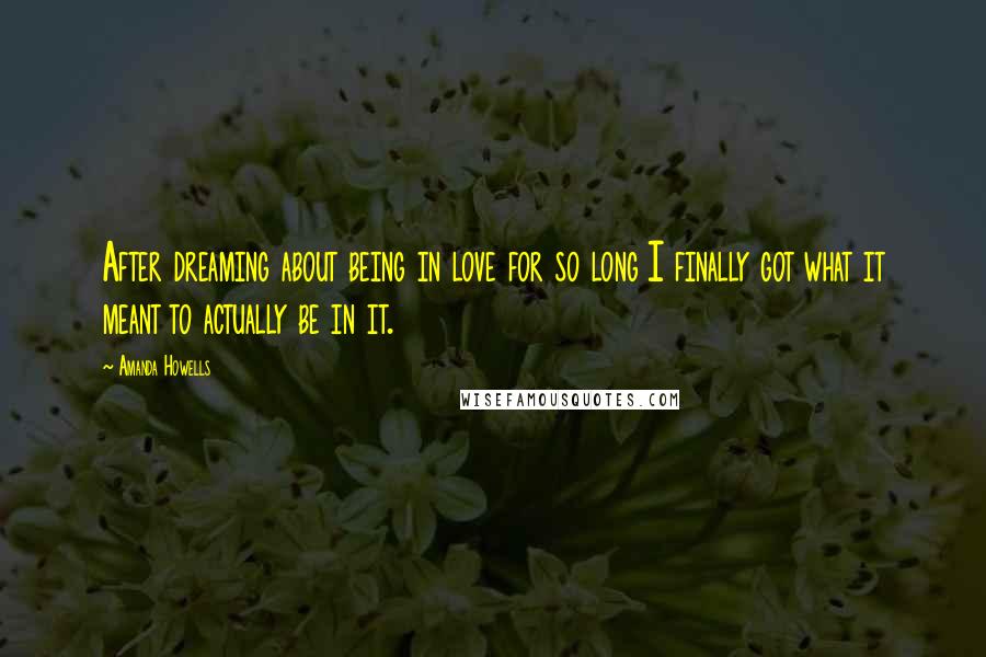 Amanda Howells Quotes: After dreaming about being in love for so long I finally got what it meant to actually be in it.