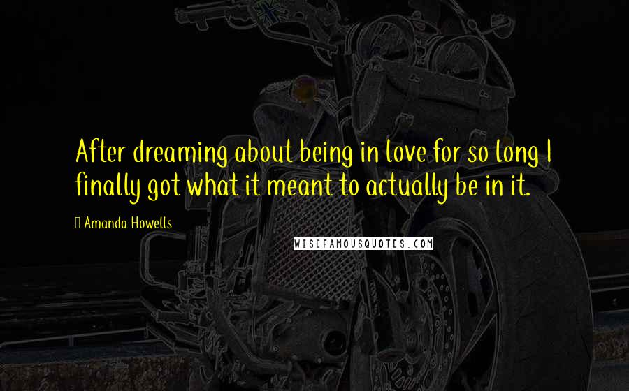 Amanda Howells Quotes: After dreaming about being in love for so long I finally got what it meant to actually be in it.