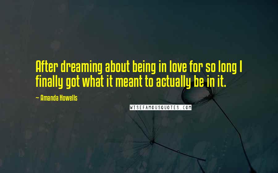 Amanda Howells Quotes: After dreaming about being in love for so long I finally got what it meant to actually be in it.