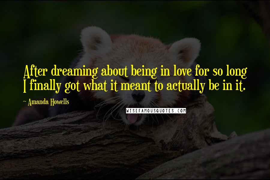 Amanda Howells Quotes: After dreaming about being in love for so long I finally got what it meant to actually be in it.