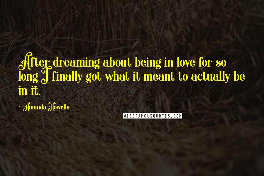 Amanda Howells Quotes: After dreaming about being in love for so long I finally got what it meant to actually be in it.