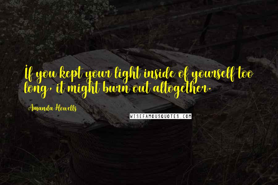 Amanda Howells Quotes: If you kept your light inside of yourself too long, it might burn out altogether.