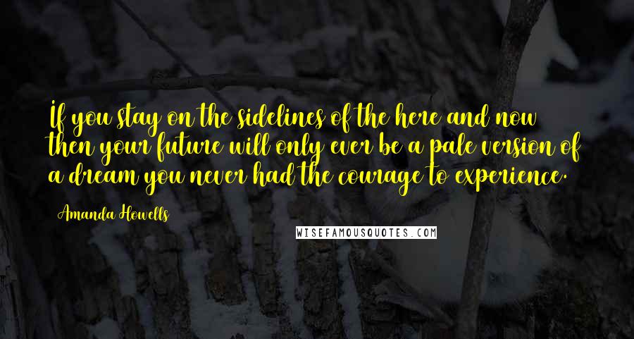 Amanda Howells Quotes: If you stay on the sidelines of the here and now then your future will only ever be a pale version of a dream you never had the courage to experience.