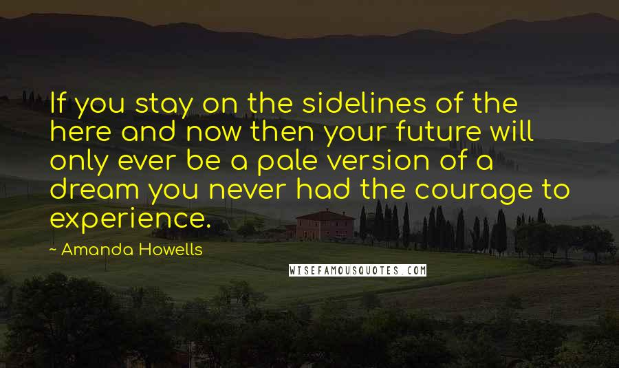 Amanda Howells Quotes: If you stay on the sidelines of the here and now then your future will only ever be a pale version of a dream you never had the courage to experience.