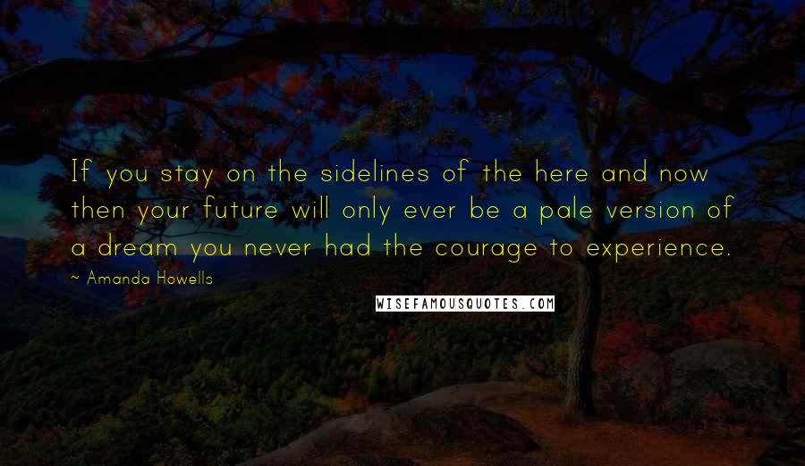 Amanda Howells Quotes: If you stay on the sidelines of the here and now then your future will only ever be a pale version of a dream you never had the courage to experience.