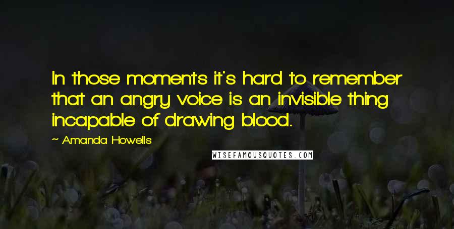 Amanda Howells Quotes: In those moments it's hard to remember that an angry voice is an invisible thing incapable of drawing blood.