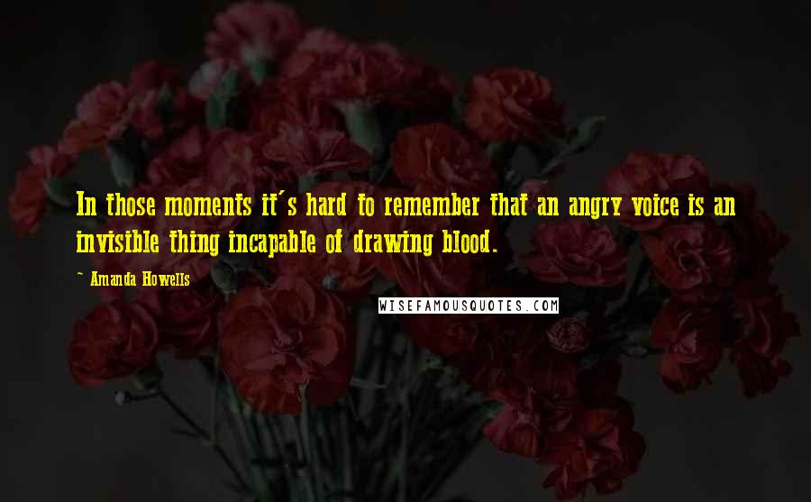 Amanda Howells Quotes: In those moments it's hard to remember that an angry voice is an invisible thing incapable of drawing blood.