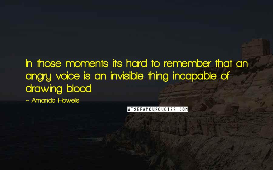 Amanda Howells Quotes: In those moments it's hard to remember that an angry voice is an invisible thing incapable of drawing blood.