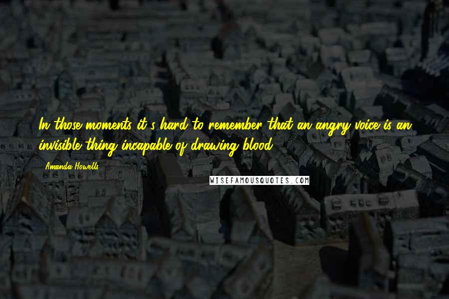 Amanda Howells Quotes: In those moments it's hard to remember that an angry voice is an invisible thing incapable of drawing blood.