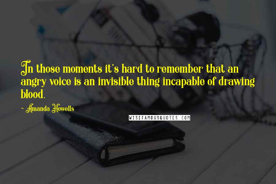 Amanda Howells Quotes: In those moments it's hard to remember that an angry voice is an invisible thing incapable of drawing blood.
