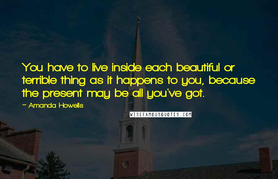 Amanda Howells Quotes: You have to live inside each beautiful or terrible thing as it happens to you, because the present may be all you've got.