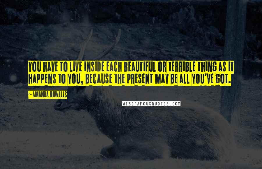 Amanda Howells Quotes: You have to live inside each beautiful or terrible thing as it happens to you, because the present may be all you've got.