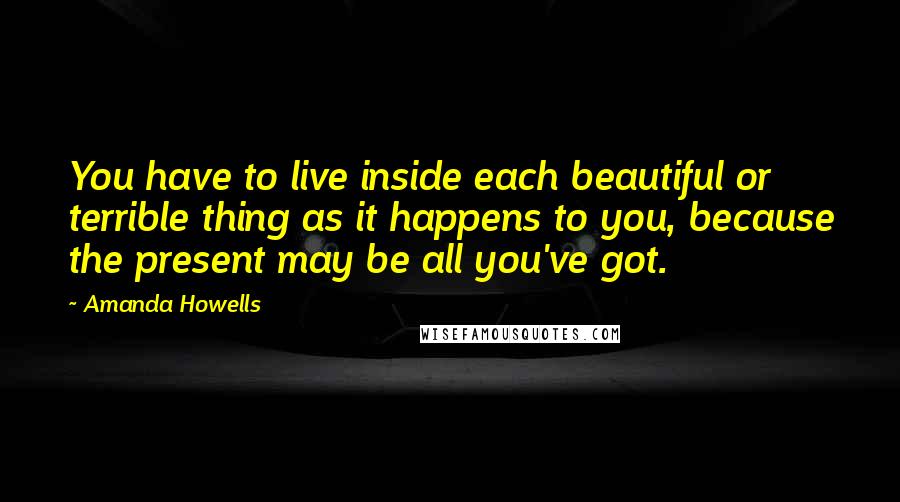 Amanda Howells Quotes: You have to live inside each beautiful or terrible thing as it happens to you, because the present may be all you've got.