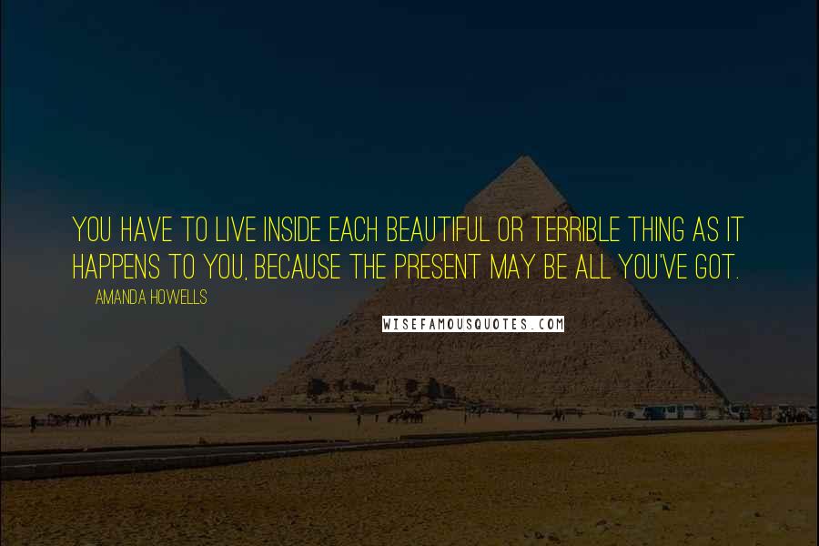 Amanda Howells Quotes: You have to live inside each beautiful or terrible thing as it happens to you, because the present may be all you've got.