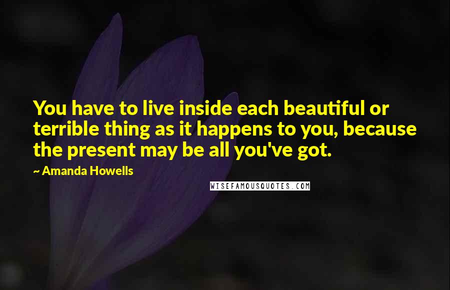 Amanda Howells Quotes: You have to live inside each beautiful or terrible thing as it happens to you, because the present may be all you've got.