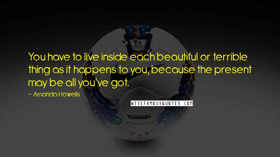 Amanda Howells Quotes: You have to live inside each beautiful or terrible thing as it happens to you, because the present may be all you've got.