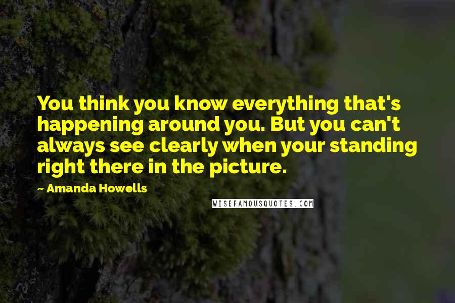 Amanda Howells Quotes: You think you know everything that's happening around you. But you can't always see clearly when your standing right there in the picture.