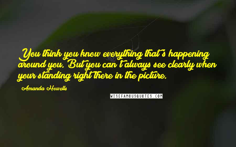 Amanda Howells Quotes: You think you know everything that's happening around you. But you can't always see clearly when your standing right there in the picture.