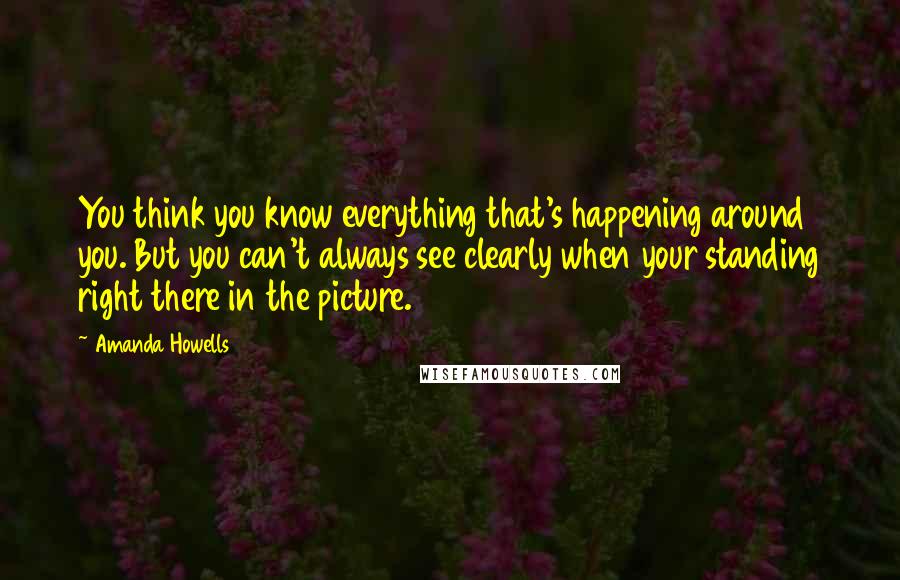 Amanda Howells Quotes: You think you know everything that's happening around you. But you can't always see clearly when your standing right there in the picture.