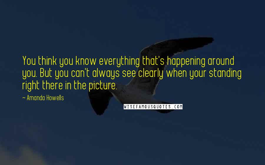 Amanda Howells Quotes: You think you know everything that's happening around you. But you can't always see clearly when your standing right there in the picture.