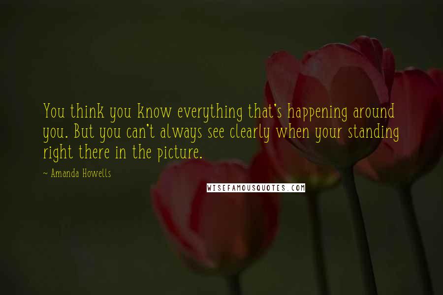 Amanda Howells Quotes: You think you know everything that's happening around you. But you can't always see clearly when your standing right there in the picture.