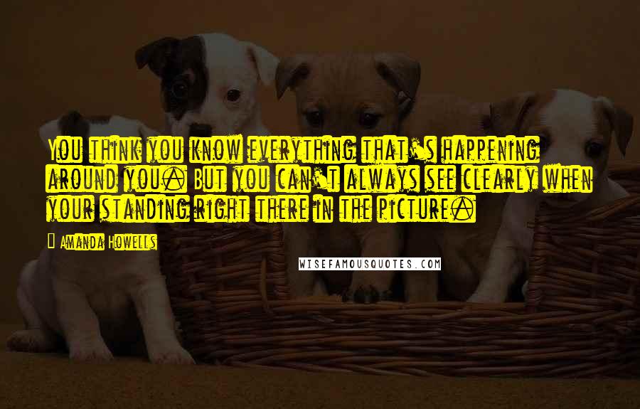 Amanda Howells Quotes: You think you know everything that's happening around you. But you can't always see clearly when your standing right there in the picture.