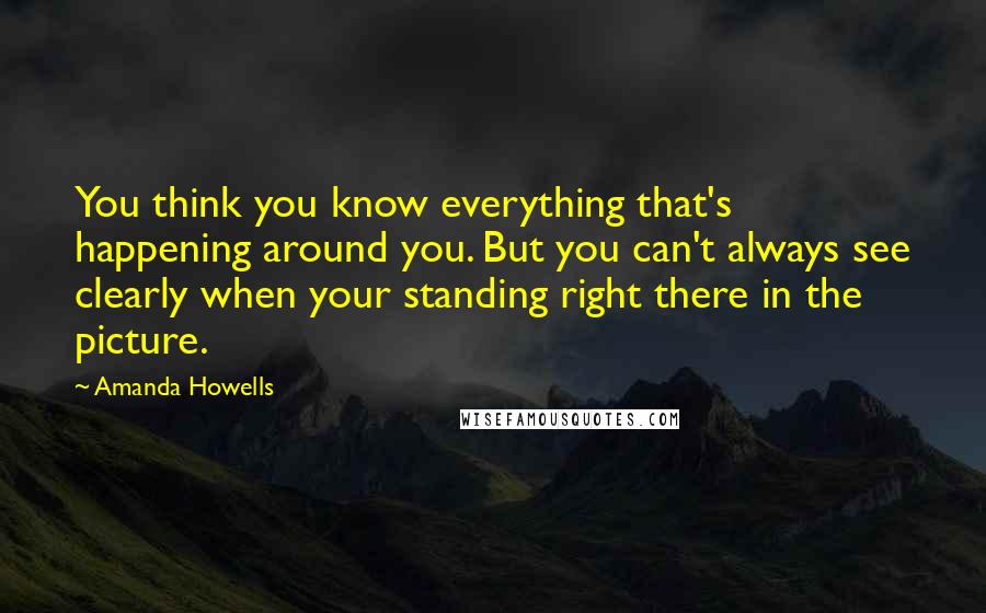 Amanda Howells Quotes: You think you know everything that's happening around you. But you can't always see clearly when your standing right there in the picture.