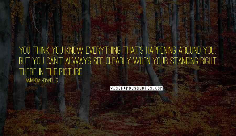 Amanda Howells Quotes: You think you know everything that's happening around you. But you can't always see clearly when your standing right there in the picture.