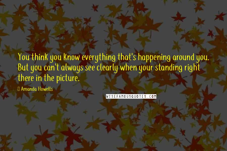 Amanda Howells Quotes: You think you know everything that's happening around you. But you can't always see clearly when your standing right there in the picture.