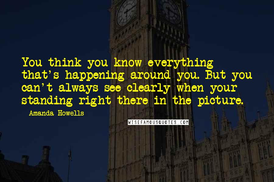 Amanda Howells Quotes: You think you know everything that's happening around you. But you can't always see clearly when your standing right there in the picture.