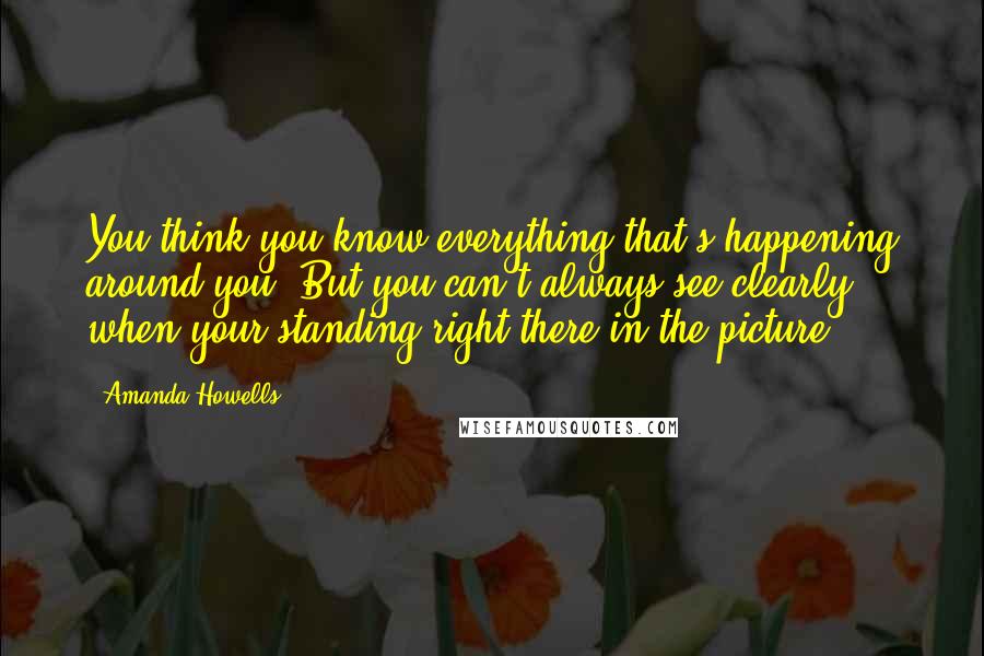 Amanda Howells Quotes: You think you know everything that's happening around you. But you can't always see clearly when your standing right there in the picture.