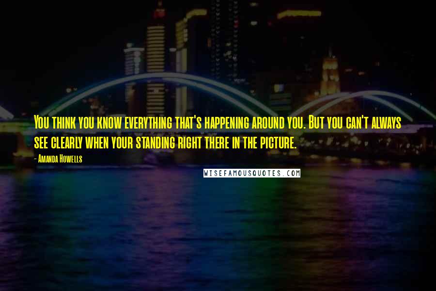 Amanda Howells Quotes: You think you know everything that's happening around you. But you can't always see clearly when your standing right there in the picture.