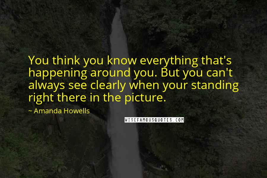 Amanda Howells Quotes: You think you know everything that's happening around you. But you can't always see clearly when your standing right there in the picture.