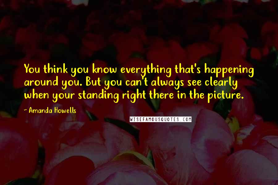 Amanda Howells Quotes: You think you know everything that's happening around you. But you can't always see clearly when your standing right there in the picture.